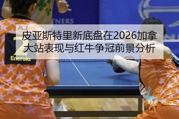 皮亚斯特里新底盘在2026加拿大站表现与红牛争冠前景分析