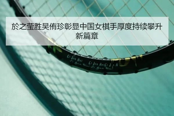 於之莹胜吴侑珍彰显中国女棋手厚度持续攀升新篇章