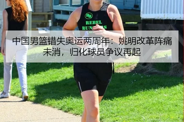 中国男篮错失奥运两周年：姚明改革阵痛未消，归化球员争议再起